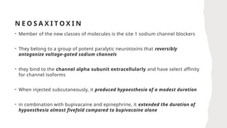 N E O S A X I T O X I N
• Member of the new classes of molecules is the site 1 sodium channel blockers
• They belong to a group of potent paralytic neurotoxins that reversibly
antagonize voltage-gated sodium channels
• they bind to the channel alpha subunit extracellularly and have select affinity
for channel isoforms
• When injected subcutaneously, it produced hypoesthesia of a modest duration
• in combination with bupivacaine and epinephrine, it extended the duration of
hypoesthesia almost fivefold compared to bupivacaine alone
 