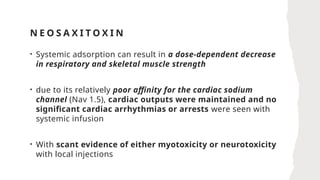 N E O S A X I T O X I N
• Systemic adsorption can result in a dose-dependent decrease
in respiratory and skeletal muscle strength
• due to its relatively poor affinity for the cardiac sodium
channel (Nav 1.5), cardiac outputs were maintained and no
significant cardiac arrhythmias or arrests were seen with
systemic infusion
• With scant evidence of either myotoxicity or neurotoxicity
with local injections
 