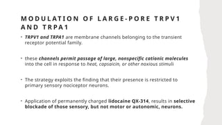 M O D U L AT I O N O F L A R G E - P O R E T R P V 1
A N D T R P A 1
• TRPV1 and TRPA1 are membrane channels belonging to the transient
receptor potential family.
• these channels permit passage of large, nonspecific cationic molecules
into the cell in response to heat, capsaicin, or other noxious stimuli
• The strategy exploits the finding that their presence is restricted to
primary sensory nociceptor neurons.
• Application of permanently charged lidocaine QX-314, results in selective
blockade of those sensory, but not motor or autonomic, neurons.
 