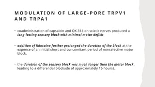 M O D U L AT I O N O F L A R G E - P O R E T R P V 1
A N D T R P A 1
• coadministration of capsaicin and QX-314 on sciatic nerves produced a
long-lasting sensory block with minimal motor deficit
• addition of lidocaine further prolonged the duration of the block at the
expense of an initial short and concomitant period of nonselective motor
block.
• the duration of the sensory block was much longer than the motor block,
leading to a differential blockade of approximately 16 hours).
 