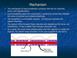 Mechanism The mechanism of local anesthetics connects with the ion channels, nerve, and depolarization. Local anesthetics block the conduction in peripheral nerves that inhibited the nerve to excited and created anesthesia. The anesthetic is a reversible reaction.  It binds and activates the sodium channels. The sodium influx through these channels and depolarizes the nerve cell membranes.  It also created high impulses along the way. As a result, the nerve loses depolarization and the capacity to create the impulse, the patient loses sensation in the area supplied by the nerve. 