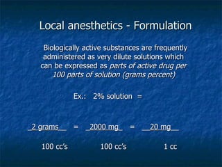 Local anesthetics - Formulation Biologically active substances are frequently administered as very dilute solutions which can be expressed as  parts of active drug per 100 parts of solution (grams percent) Ex.:  2% solution  = _ 2 grams __  =  _ 2000 mg _  =  __ 20 mg __  100 cc’s  100 cc’s  1 cc 