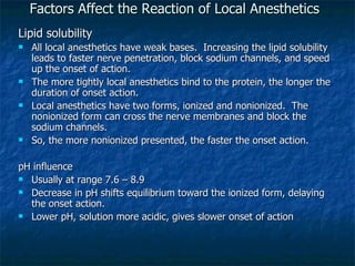 Factors Affect the Reaction of Local Anesthetics Lipid solubility All local anesthetics have weak bases.  Increasing the lipid solubility leads to faster nerve penetration, block sodium channels, and speed up the onset of action. The more tightly local anesthetics bind to the protein, the longer the duration of onset action. Local anesthetics have two forms, ionized and nonionized.  The nonionized form can cross the nerve membranes and block the sodium channels.  So, the more nonionized presented, the faster the onset action. pH influence Usually at range 7.6 – 8.9 Decrease in pH shifts equilibrium toward the ionized form, delaying the onset action. Lower pH, solution more acidic, gives slower onset of action 