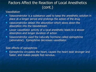 Factors Affect the Reaction of Local Anesthetics (cont.) Vasodilation Vasoconstrictor is a substance used to keep the anesthetic solution in place at a longer period and prolongs the action of the drug vasoconstrictor delays the absorption which slows down the absorption into the bloodstream  Lower vasodilator activity of a local anesthetic leads to a slower absorption and longer duration of action Vasoconstrictor used the naturally hormone called epinephrine (adrenaline).  Epinephrine decreases vasodilator. Side effects of epinephrine Epinephrine circulates the heart, causes the heart beat stronger and faster, and makes people feel nervous. 
