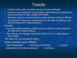 Toxicity Toxicity is the peak circulation levels of local anesthetics Levels of local anesthetic concentration administered to patients are varied according to age, weight, and health. Maximum dose for an individual is usually between 70mg to 500mg The amount of dose also varied based on the type of solution used and the presence of vasoconstrictor Example: ---For adult whose weight is 150lbs and up, maximum dose Articaine and lidocaine is about 500mg ---For children, the dosage reduced to about 1/3 to ½ depending on their weight. The doses are not considered lethal. Some common toxic effects: --light headedness ---shivering or twitching --seizures --hypotension (low blood pressure) --numbness 