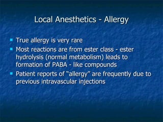 Local Anesthetics - Allergy True allergy is very rare Most reactions are from ester class - ester hydrolysis (normal metabolism) leads to formation of PABA - like compounds Patient reports of “allergy” are frequently due to previous intravascular injections 