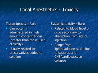 Local Anesthetics - Toxicity Tissue toxicity - Rare Can occur  if administered in high enough concentrations (greater than those used clinically) Usually related to preservatives added to solution Systemic toxicity - Rare Related to blood level of drug secondary to absorption from site of injection. Range from lightheadedness, tinnitus to seizures and CNS/cardiovascular collapse 
