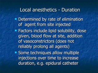 Local anesthetics - Duration Determined by rate of elimination of  agent from site injected Factors include lipid solubility, dose given, blood flow at site, addition of vasoconstrictors (does not reliably prolong all agents) Some techniques allow multiple injections over time to increase duration, e.g. epidural catheter 