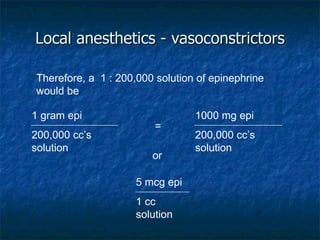 Local anesthetics - vasoconstrictors Therefore, a  1 : 200,000 solution of epinephrine would be = or 5 mcg epi 1 cc solution 1 gram epi 200,000 cc’s solution 1000 mg epi 200,000 cc’s solution 