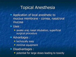 Topical Anesthesia Application of local anesthetic to mucous membrane - cornea, nasal/oral mucosa Uses :  awake oral, nasal intubation, superficial surgical procedure Advantages : technically easy minimal equipment Disadvantages : potential for large doses leading to toxicity  