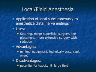 Local/Field Anesthesia Application of local subcutaneously to anesthetize distal nerve endings Uses: Suturing, minor superficial surgery, line placement, more extensive surgery with sedation Advantages: minimal equipment, technically easy, rapid onset Disadvantages: potential for toxicity  if  large field  