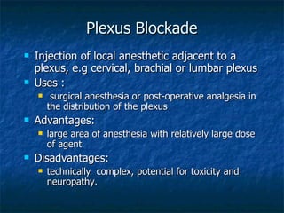 Plexus Blockade Injection of local anesthetic adjacent to a plexus, e.g cervical, brachial or lumbar plexus Uses : surgical anesthesia or post-operative analgesia in the distribution of the plexus Advantages: large area of anesthesia with relatively large dose of agent Disadvantages: technically  complex, potential for toxicity and neuropathy. 
