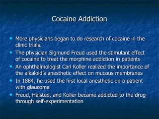 Cocaine Addiction More physicians began to do research of cocaine in the clinic trials. The physician Sigmund Freud used the stimulant effect of cocaine to treat the morphine addiction in patients An ophthalmologist Carl Koller realized the importance of the alkaloid’s anesthetic effect on mucous membranes In 1884, he used the first local anesthetic on a patient with glaucoma Freud, Halsted, and Koller became addicted to the drug through self-experimentation 