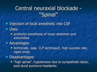 Central neuraxial blockade - “Spinal” Injection of local anesthetic into CSF Uses: profound anesthesia of lower abdomen and extremities Advantages: technically  easy  (LP technique), high success rate, rapid onset Disadvantages: “ high spinal”, hypotension due to sympathetic block, post dural puncture headache. 