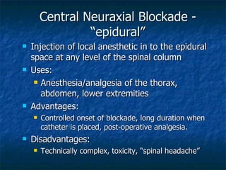 Central Neuraxial Blockade - “epidural” Injection of local anesthetic in to the epidural space at any level of the spinal column Uses: Anesthesia/analgesia of the thorax, abdomen, lower extremities Advantages: Controlled onset of blockade, long duration when catheter is placed, post-operative analgesia. Disadvantages: Technically complex, toxicity, “spinal headache” 