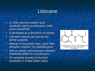 Lidocaine In 1940, the first modern local anesthetic agent was lidocaine, trade name Xylocaine® It developed as a derivative of xylidine Lidocaine relieves pain during the dental surgeries Belongs to the amide class, cause little allergenic reaction; it’s hypoallergenic Sets on quickly and produces a desired anesthesia effect for several hours It’s accepted broadly as the local anesthetic in United States today 