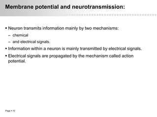 Membrane potential and neurotransmission:


 Neuron transmits information mainly by two mechanisms:
  – chemical
  – and electrical signals.
 Information within a neuron is mainly transmitted by electrical signals.
 Electrical signals are propagated by the mechanism called action
  potential.




Page  10
 