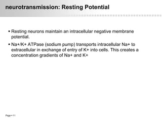 neurotransmission: Resting Potential



   Resting neurons maintain an intracellular negative membrane
    potential.
   Na+/K+ ATPase (sodium pump) transports intracellular Na+ to
    extracellular in exchange of entry of K+ into cells. This creates a
    concentration gradients of Na+ and K+




Page  11
 