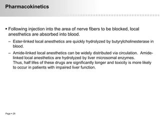 Pharmacokinetics



 Following injection into the area of nerve fibers to be blocked, local
  anesthetics are absorbed into blood.
  – Ester-linked local anesthetics are quickly hydrolyzed by butyrylcholinesterase in
    blood.
  – Amide-linked local anesthetics can be widely distributed via circulation. Amide-
    linked local anesthetics are hydrolyzed by liver microsomal enzymes.
    Thus, half lifes of these drugs are significantly longer and toxicity is more likely
    to occur in patients with impaired liver function.




Page  29
 