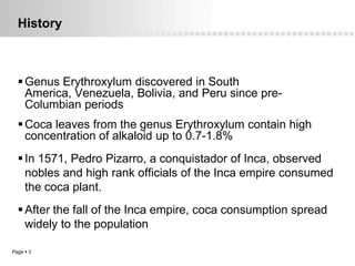 History



   Genus Erythroxylum discovered in South
    America, Venezuela, Bolivia, and Peru since pre-
    Columbian periods
   Coca leaves from the genus Erythroxylum contain high
    concentration of alkaloid up to 0.7-1.8%
   In 1571, Pedro Pizarro, a conquistador of Inca, observed
    nobles and high rank officials of the Inca empire consumed
    the coca plant.
   After the fall of the Inca empire, coca consumption spread
    widely to the population

Page  3
 