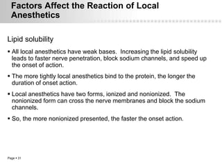Factors Affect the Reaction of Local
  Anesthetics

Lipid solubility
 All local anesthetics have weak bases. Increasing the lipid solubility
  leads to faster nerve penetration, block sodium channels, and speed up
  the onset of action.
 The more tightly local anesthetics bind to the protein, the longer the
  duration of onset action.
 Local anesthetics have two forms, ionized and nonionized. The
  nonionized form can cross the nerve membranes and block the sodium
  channels.
 So, the more nonionized presented, the faster the onset action.




Page  31
 