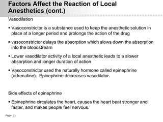 Factors Affect the Reaction of Local
  Anesthetics (cont.)
  Vasodilation
   Vasoconstrictor is a substance used to keep the anesthetic solution in
    place at a longer period and prolongs the action of the drug
   vasoconstrictor delays the absorption which slows down the absorption
    into the bloodstream
   Lower vasodilator activity of a local anesthetic leads to a slower
    absorption and longer duration of action
   Vasoconstrictor used the naturally hormone called epinephrine
    (adrenaline). Epinephrine decreases vasodilator.


  Side effects of epinephrine
   Epinephrine circulates the heart, causes the heart beat stronger and
    faster, and makes people feel nervous.
Page  33
 