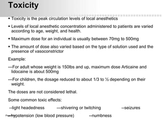 Toxicity
   Toxicity is the peak circulation levels of local anesthetics
   Levels of local anesthetic concentration administered to patients are varied
    according to age, weight, and health.
   Maximum dose for an individual is usually between 70mg to 500mg
   The amount of dose also varied based on the type of solution used and the
    presence of vasoconstrictor
  Example:
  ---For adult whose weight is 150lbs and up, maximum dose Articaine and
    lidocaine is about 500mg
  ---For children, the dosage reduced to about 1/3 to ½ depending on their
    weight.
  The doses are not considered lethal.
  Some common toxic effects:
   --light headedness        ---shivering or twitching             --seizures
  --hypotension (low blood pressure)
Page  34                                      --numbness
 