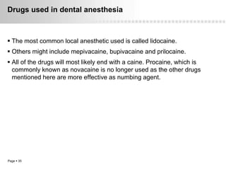 Drugs used in dental anesthesia



 The most common local anesthetic used is called lidocaine.
 Others might include mepivacaine, bupivacaine and prilocaine.
 All of the drugs will most likely end with a caine. Procaine, which is
  commonly known as novacaine is no longer used as the other drugs
  mentioned here are more effective as numbing agent.




Page  35
 