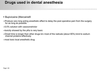 Drugs used in dental anesthesia


 Bupivicaine (Marcaine®
--Produce very long acting anesthetic effect to delay the post operative pain from the surgery
  for as long as possible
--0.5% solution with vasoconstrictor
--toxicity showed by the pKa is very basic
--Onset time is longer than other drugs b/c most of the radicals (about 80%) bind to sodium
  channel proteins effectively
--most toxic local anesthetic drug




Page  36
 