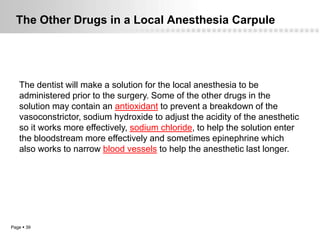 The Other Drugs in a Local Anesthesia Carpule




   The dentist will make a solution for the local anesthesia to be
   administered prior to the surgery. Some of the other drugs in the
   solution may contain an antioxidant to prevent a breakdown of the
   vasoconstrictor, sodium hydroxide to adjust the acidity of the anesthetic
   so it works more effectively, sodium chloride, to help the solution enter
   the bloodstream more effectively and sometimes epinephrine which
   also works to narrow blood vessels to help the anesthetic last longer.




Page  39
 