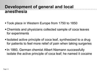 Development of general and local
  anesthesia

   Took place in Western Europe from 1750 to 1850
   Chemists and physicians collected sample of coca leaves
    for experiments
   Isolated active principle of coca leaf, synthesized to a drug
    for patients to feel more relief of pain when taking surgeries
   In 1860, German chemist Albert Niemann successfully
    isolate the active principle of coca leaf; he named it cocaine



Page  4
 