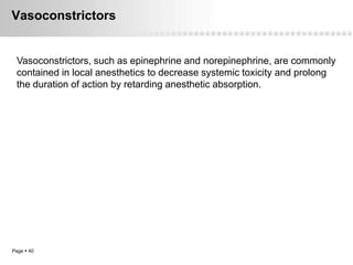 Vasoconstrictors


 Vasoconstrictors, such as epinephrine and norepinephrine, are commonly
 contained in local anesthetics to decrease systemic toxicity and prolong
 the duration of action by retarding anesthetic absorption.




Page  40
 