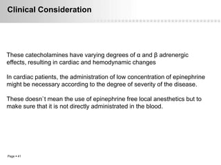 Clinical Consideration




These catecholamines have varying degrees of α and β adrenergic
effects, resulting in cardiac and hemodynamic changes

In cardiac patients, the administration of low concentration of epinephrine
might be necessary according to the degree of severity of the disease.

These doesn`t mean the use of epinephrine free local anesthetics but to
make sure that it is not directly administrated in the blood.




Page  41
 