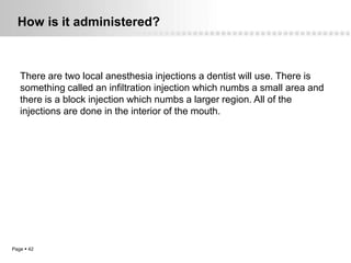 How is it administered?



   There are two local anesthesia injections a dentist will use. There is
   something called an infiltration injection which numbs a small area and
   there is a block injection which numbs a larger region. All of the
   injections are done in the interior of the mouth.




Page  42
 
