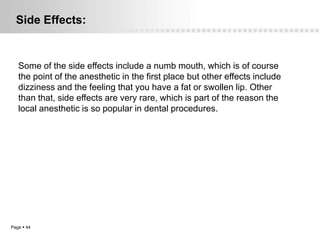 Side Effects:


   Some of the side effects include a numb mouth, which is of course
   the point of the anesthetic in the first place but other effects include
   dizziness and the feeling that you have a fat or swollen lip. Other
   than that, side effects are very rare, which is part of the reason the
   local anesthetic is so popular in dental procedures.




Page  44
 