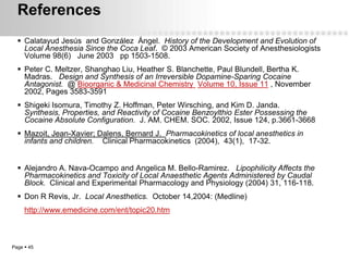 References
   Calatayud Jesús and González Ángel. History of the Development and Evolution of
    Local Anesthesia Since the Coca Leaf. © 2003 American Society of Anesthesiologists
    Volume 98(6) June 2003 pp 1503-1508.
   Peter C. Meltzer, Shanghao Liu, Heather S. Blanchette, Paul Blundell, Bertha K.
    Madras. Design and Synthesis of an Irreversible Dopamine-Sparing Cocaine
    Antagonist. @ Bioorganic & Medicinal Chemistry Volume 10, Issue 11 , November
    2002, Pages 3583-3591
   Shigeki Isomura, Timothy Z. Hoffman, Peter Wirsching, and Kim D. Janda.
    Synthesis, Properties, and Reactivity of Cocaine Benzoylthio Ester Possessing the
    Cocaine Absolute Configuration. J. AM. CHEM. SOC. 2002, Issue 124, p.3661-3668
   Mazoit, Jean-Xavier; Dalens, Bernard J. Pharmacokinetics of local anesthetics in
    infants and children. Clinical Pharmacokinetics (2004), 43(1), 17-32.


   Alejandro A. Nava-Ocampo and Angelica M. Bello-Ramirez. Lipophilicity Affects the
    Pharmacokinetics and Toxicity of Local Anaesthetic Agents Administered by Caudal
    Block. Clinical and Experimental Pharmacology and Physiology (2004) 31, 116-118.
   Don R Revis, Jr. Local Anesthetics. October 14,2004: (Medline)
     http://www.emedicine.com/ent/topic20.htm



Page  45
 