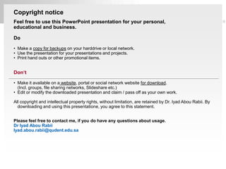 Copyright notice
   Feel free to use this PowerPoint presentation for your personal,
   educational and business.

   Do

   • Make a copy for backups on your harddrive or local network.
   • Use the presentation for your presentations and projects.
   • Print hand outs or other promotional items.


   Don‘t

   • Make it available on a website, portal or social network website for download.
     (Incl. groups, file sharing networks, Slideshare etc.)
   • Edit or modify the downloaded presentation and claim / pass off as your own work.

   All copyright and intellectual property rights, without limitation, are retained by Dr. Iyad Abou Rabii. By
     downloading and using this presentatione, you agree to this statement.


   Please feel free to contact me, if you do have any questions about usage.
   Dr Iyad Abou Rabii
   Iyad.abou.rabii@qudent.edu.sa




Page  46
 