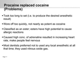 Procaine replaced cocaine
  (Problems)
 Took too long to set (i.e. to produce the desired anesthetic
  result)
 Wore off too quickly, not nearly as potent as cocaine
 Classified as an ester; esters have high potential to cause
  allergic reactions
 Caused high conc. of adrenaline resulted in increasing heart
  rate, make people feel nervous
 Most dentists preferred not to used any local anesthetic at all
  that time; they used nitrous oxide gas.

Page  7
 
