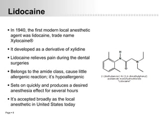Lidocaine

  In 1940, the first modern local anesthetic
   agent was lidocaine, trade name
   Xylocaine®
  It developed as a derivative of xylidine
  Lidocaine relieves pain during the dental
   surgeries
  Belongs to the amide class, cause little
   allergenic reaction; it’s hypoallergenic
  Sets on quickly and produces a desired
   anesthesia effect for several hours
  It’s accepted broadly as the local
   anesthetic in United States today
Page  8
 