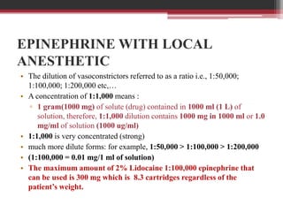 EPINEPHRINE WITH LOCAL
ANESTHETIC
• The dilution of vasoconstrictors referred to as a ratio i.e., 1:50,000;
1:100,000; 1:200,000 etc,…
• A concentration of 1:1,000 means :
▫ 1 gram(1000 mg) of solute (drug) contained in 1000 ml (1 L) of
solution, therefore, 1:1,000 dilution contains 1000 mg in 1000 ml or 1.0
mg/ml of solution (1000 ug/ml)
• 1:1,000 is very concentrated (strong)
• much more dilute forms: for example, 1:50,000 > 1:100,000 > 1:200,000
• (1:100,000 = 0.01 mg/1 ml of solution)
• The maximum amount of 2% Lidocaine 1:100,000 epinephrine that
can be used is 300 mg which is 8.3 cartridges regardless of the
patient’s weight.

 