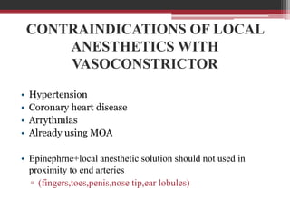 CONTRAINDICATIONS OF LOCAL
ANESTHETICS WITH
VASOCONSTRICTOR
•
•
•
•

Hypertension
Coronary heart disease
Arrythmias
Already using MOA

• Epinephrne+local anesthetic solution should not used in
proximity to end arteries
▫ (fingers,toes,penis,nose tip,ear lobules)

 