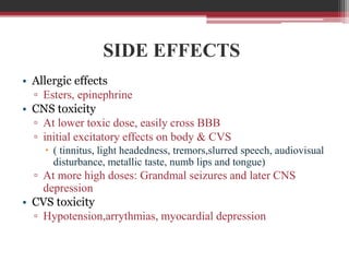 SIDE EFFECTS
• Allergic effects
▫ Esters, epinephrine
• CNS toxicity
▫ At lower toxic dose, easily cross BBB
▫ initial excitatory effects on body & CVS
 ( tinnitus, light headedness, tremors,slurred speech, audiovisual
disturbance, metallic taste, numb lips and tongue)

▫ At more high doses: Grandmal seizures and later CNS
depression
• CVS toxicity
▫ Hypotension,arrythmias, myocardial depression

 