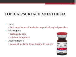 TOPICAL/SURFACE ANESTHESIA
• Uses :
▫ Oral surgeries, nasal intubation, superficial surgical procedure

• Advantages :
▫ technically easy
▫ minimal equipment
• Disadvantages :
▫ potential for large doses leading to toxicity

 
