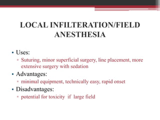 LOCAL INFILTERATION/FIELD
ANESTHESIA
• Uses:
▫ Suturing, minor superficial surgery, line placement, more
extensive surgery with sedation

• Advantages:
▫ minimal equipment, technically easy, rapid onset

• Disadvantages:
▫ potential for toxicity if large field

 