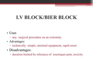 I.V BLOCK/BIER BLOCK
• Uses
▫ any surgical procedure on an extremity
• Advantages:
▫ technically simple, minimal equipment, rapid onset

• Disadvantages:
▫ duration limited by tolerance of tourniquet pain, toxicity

 