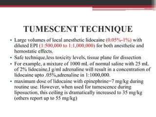 TUMESCENT TECHNIQUE
• Large volumes of local anesthetic lidocaine (0.05%-1%) with
diluted EPI (1:500,000 to 1:1,000,000) for both anesthetic and
hemostatic effects.
• Safe technique,less toxicity levels, tissue plane for dissection
• For example, a mixture of 1000 mL of normal saline with 25 mL
of 2% lidocaine,I g/ml adrenaline will result in a concentration of
lidocaine upto .05%,adrenaline in 1:1000,000.
• maximum dose of lidocaine with epinephrine=7 mg/kg during
routine use. However, when used for tumescence during
liposuction, this ceiling is dramatically increased to 35 mg/kg
(others report up to 55 mg/kg)

 