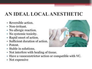 AN IDEAL LOCAL ANESTHETIC
•
•
•
•
•
•
•
•
•
•
•

Reversible action.
Non-irritant.
No allergic reaction.
No systemic toxicity.
Rapid onset of action.
Sufficient duration of action.
Potent.
Stable in solutions.
Not interfere with healing of tissue.
Have a vasoconstrictor action or compatible with VC.
Not expensive

 