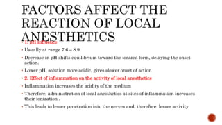  1. pH influence
 Usually at range 7.6 – 8.9
 Decrease in pH shifts equilibrium toward the ionized form, delaying the onset
action.
 Lower pH, solution more acidic, gives slower onset of action
 2. Effect of inflammation on the activity of local anesthetics
 Inflammation increases the acidity of the medium
 Therefore, administration of local anesthetics at sites of inflammation increases
their ionization .
 This leads to lesser penetration into the nerves and, therefore, lesser activity
 