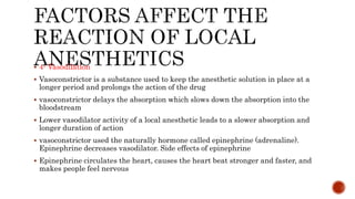  4- Vasodilation
 Vasoconstrictor is a substance used to keep the anesthetic solution in place at a
longer period and prolongs the action of the drug
 vasoconstrictor delays the absorption which slows down the absorption into the
bloodstream
 Lower vasodilator activity of a local anesthetic leads to a slower absorption and
longer duration of action
 vasoconstrictor used the naturally hormone called epinephrine (adrenaline).
Epinephrine decreases vasodilator. Side effects of epinephrine
 Epinephrine circulates the heart, causes the heart beat stronger and faster, and
makes people feel nervous
 