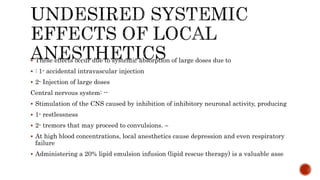  These effects occur due to systemic absorption of large doses due to
 : 1- accidental intravascular injection
 2- Injection of large doses
Central nervous system: --
 Stimulation of the CNS caused by inhibition of inhibitory neuronal activity, producing
 1- restlessness
 2- tremors that may proceed to convulsions. –
 At high blood concentrations, local anesthetics cause depression and even respiratory
failure
 Administering a 20% lipid emulsion infusion (lipid rescue therapy) is a valuable asse
 